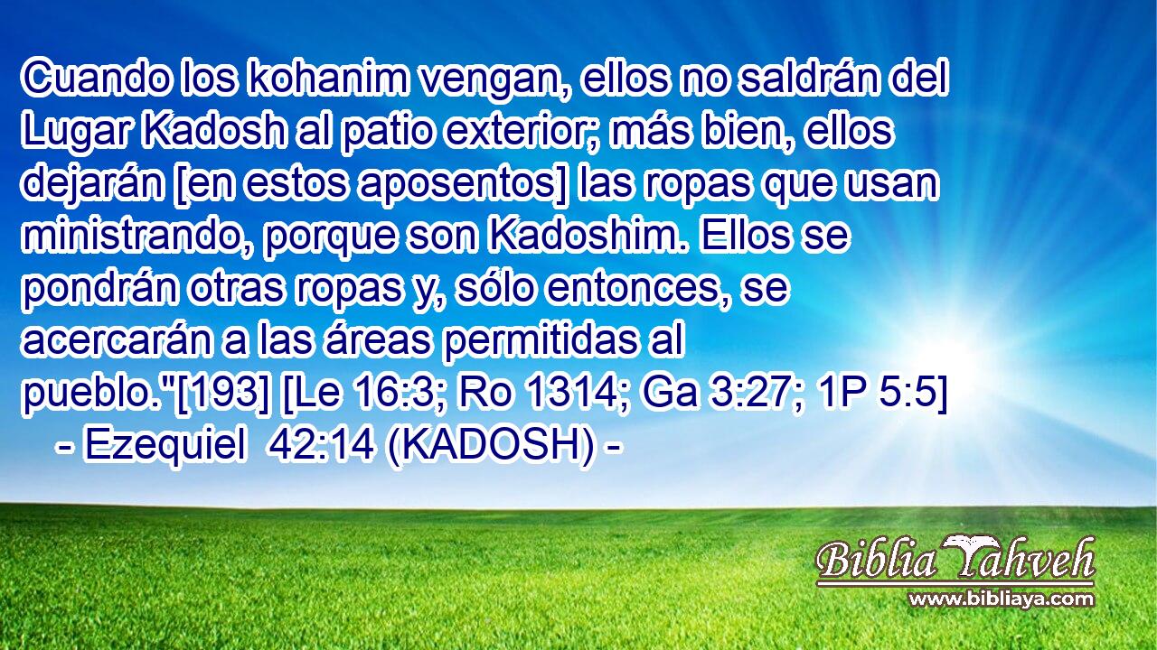  Cuando los kohanim vengan, ellos no saldrán del Lugar Kadosh al patio exterior; más bien, ellos dejarán [en estos aposentos] las ropas que usan ministrando, porque son Kadoshim. Ellos se pondrán otras ropas y, sólo entonces, se acercarán a las áreas permitidas al pueblo.