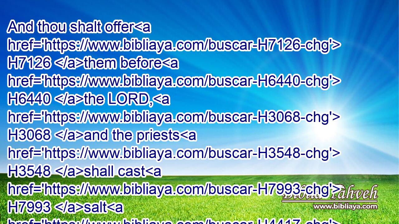 And thou shalt offer H7126 them before H6440 the LORD, H3068 and the priests H3548 shall cast H7993 salt H4417 upon H5921 them, and they shall offer them up H5927 (H853) for a burnt offering H5930 unto the LORD.H3068