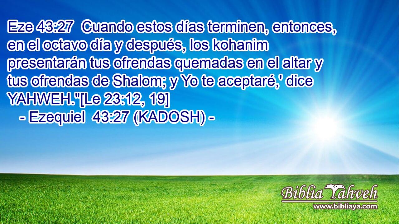  Cuando estos días terminen, entonces, en el octavo día y después, los kohanim presentarán tus ofrendas quemadas en el altar y tus ofrendas de Shalom; y Yo te aceptaré,' dice YAHWEH.