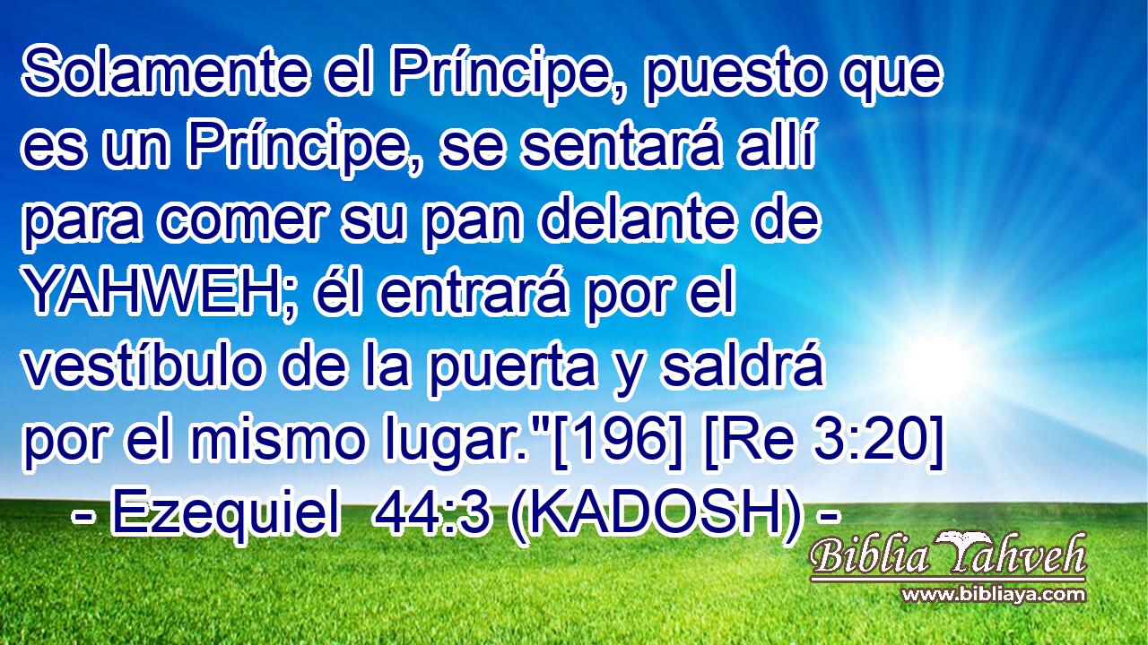  Solamente el Príncipe, puesto que es un Príncipe, se sentará allí para comer su pan delante de YAHWEH; él entrará por el vestíbulo de la puerta y saldrá por el mismo lugar.