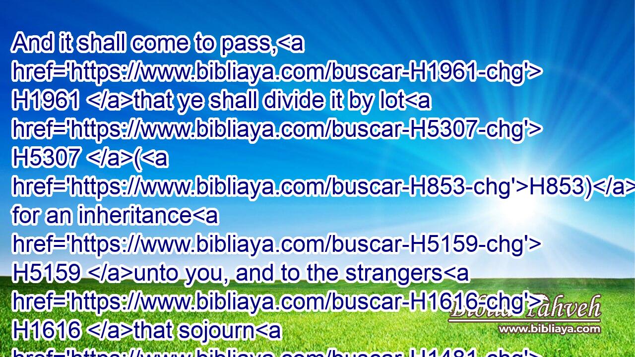 And it shall come to pass, H1961 that ye shall divide it by lot H5307 (H853) for an inheritance H5159 unto you, and to the strangers H1616 that sojourn H1481 among H8432 you, which H834 shall beget H3205 children H1121 among H8432 you: and they shall be H1961 unto you as born in the country H249 among the children H1121 of Israel; H3478 they shall have H5307 inheritance H5159 with H854 you among H8432 the tribes H7626 of Israel.H3478