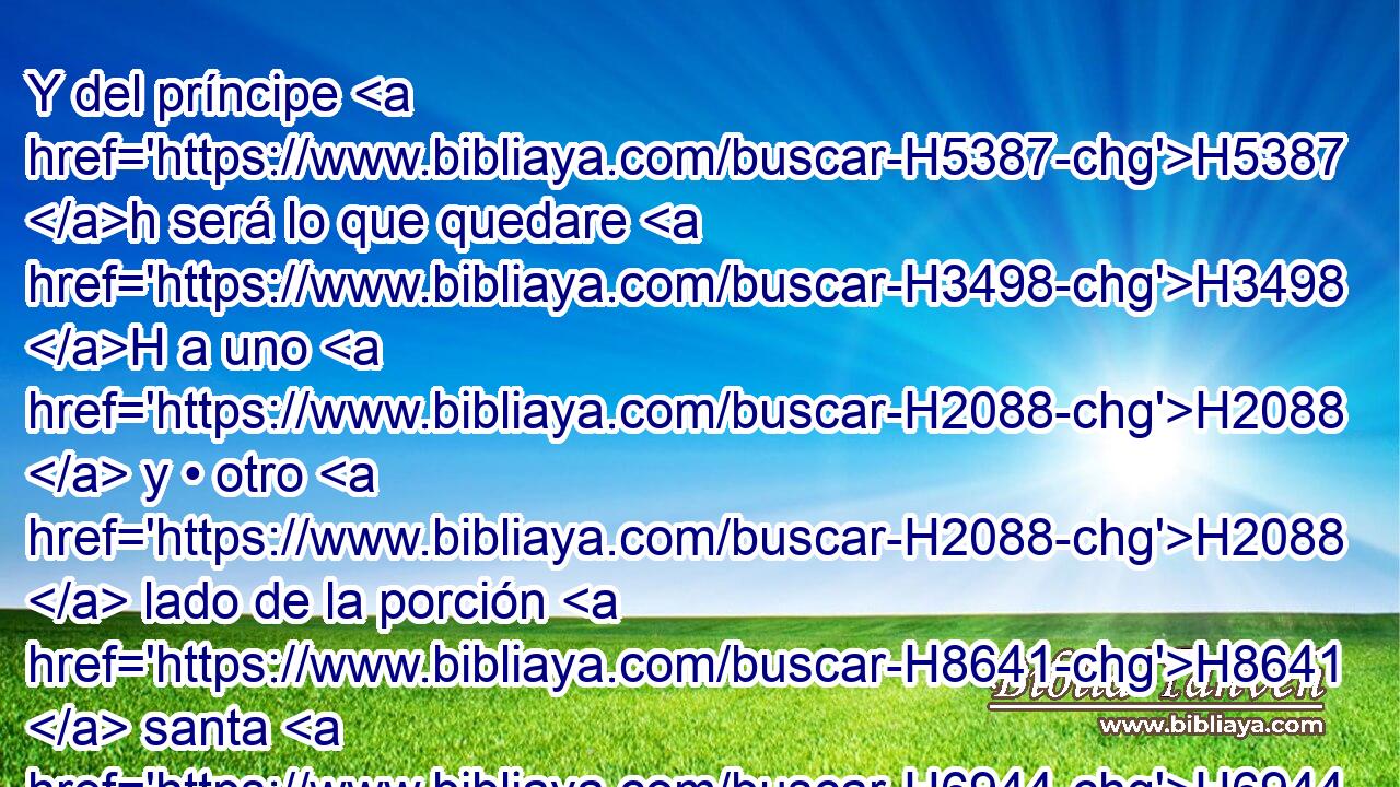 Y del príncipe H5387 h será lo que quedare H3498 H a uno H2088  y • otro H2088  lado de la porción H8641  santa H6944 H y de la posesión H272  de la ciudad, H5892 H esto es, delante de H413 PU H6440 las veinticinco H2568 , CC,  H6242 mil H505  cañas de la porción hasta H8641 PD el H5704 límite oriental, H1366 -H y H6921 CC al occidente delante H3220  de las H5921 H6440 veinticinco mil H2