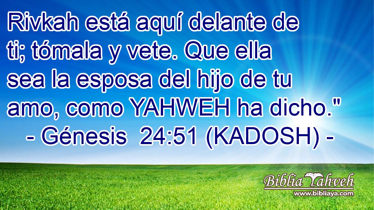  Rivkah está aquí delante de ti; tómala y vete. Que ella sea la esposa del hijo de tu amo, como YAHWEH ha dicho.