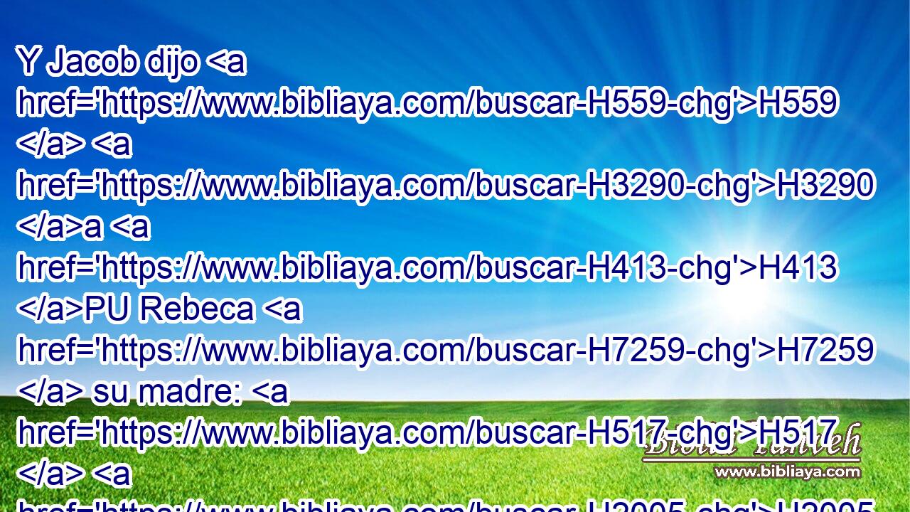 Y Jacob dijo H559  H3290 a H413 PU Rebeca H7259  su madre: H517  H2005 He aquí, Esaú H6215  mi hermano H251  es hombre H376  velloso, H8163  y yo H595  • H376  lampiño. H2509  