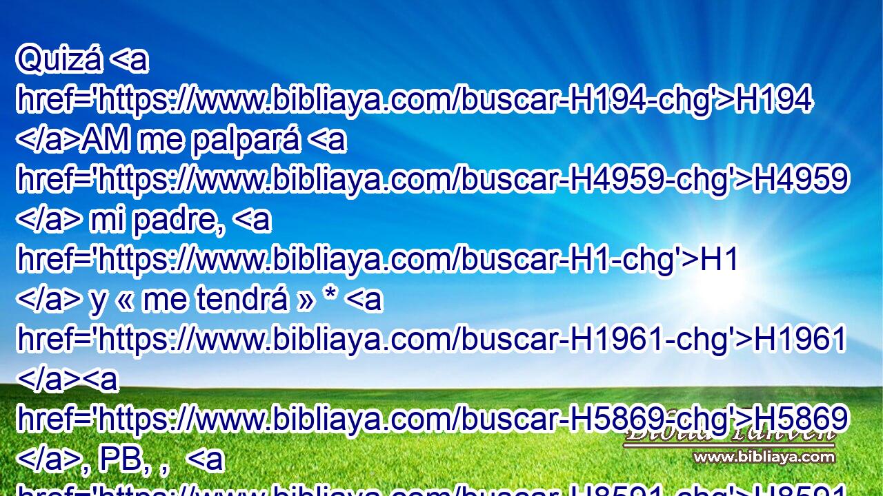 Quizá H194 AM me palpará H4959  mi padre, H1  y « me tendrá » * H1961 H5869 , PB, ,  H8591 H935 por burlador, y traeré sobre H5921 Pu mí maldición H7045  y no H3808 ANN bendición. H1293  