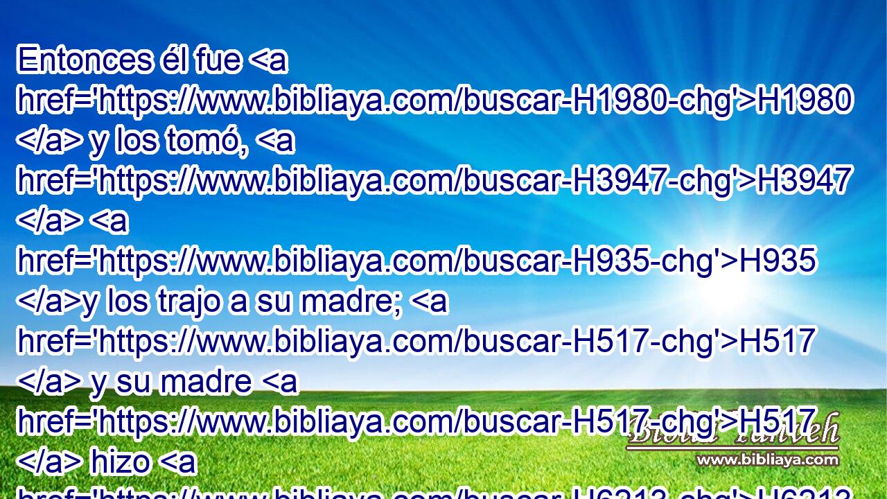 Entonces él fue H1980  y los tomó, H3947  H935 y los trajo a su madre; H517  y su madre H517  hizo H6213  guisados, H4303  como H834 PK, XN a su padre H1  le gustaba. H157  