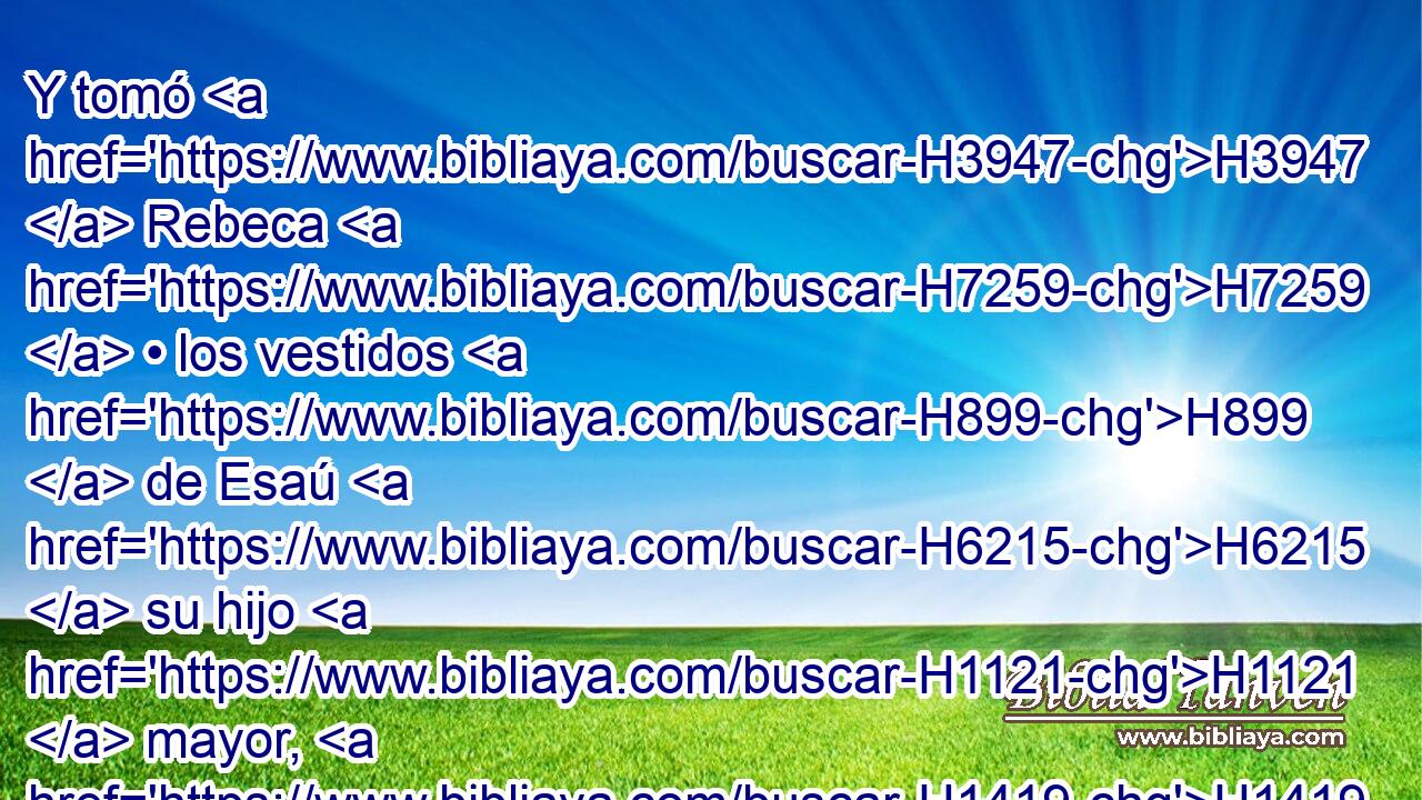 Y tomó H3947  Rebeca H7259  • los vestidos H899  de Esaú H6215  su hijo H1121  mayor, H1419 XD, H H2532 los preciosos, que H834 XN ella tenía H853 H854 PW,  H3290 en • casa, H1004  y vistió H3847  a Jacob su hijo H1121  menor; H6996 XD, H 