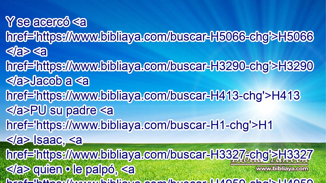 Y se acercó H5066  H3290 Jacob a H413 PU su padre H1  Isaac, H3327  quien • le palpó, H4959  y dijo: H559  La voz H6963 H H3290 es la voz H6963  de Jacob, pero las manos, H3027 H las manos H3027  de Esaú. H6215  