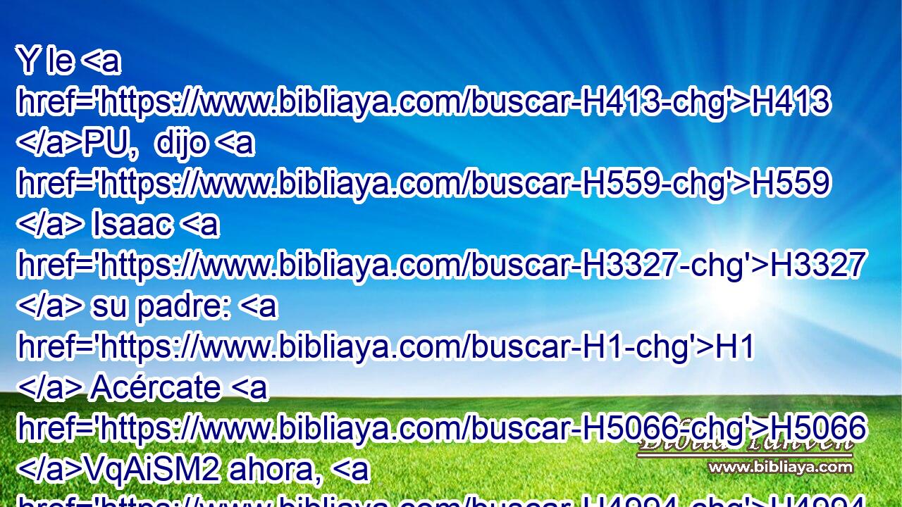 Y le H413 PU,  dijo H559  Isaac H3327  su padre: H1  Acércate H5066 VqAiSM2 ahora, H4994 AM y bésame, H5401 VqAiSM2, PL,  hijo H1121  mío. 