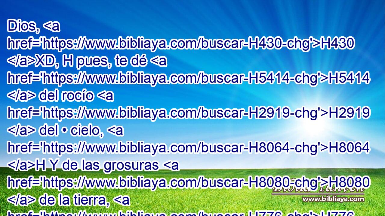 Dios, H430 XD, H pues, te dé H5414  del rocío H2919  del • cielo, H8064 H Y de las grosuras H8080  de la tierra, H776  Y abundancia H7230  de trigo H1715  y de mosto. H8492  