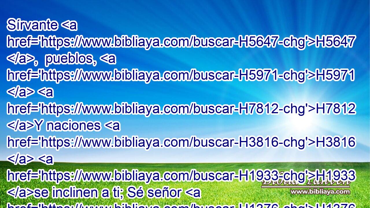 Sírvante H5647 ,  pueblos, H5971  H7812 Y naciones H3816  H1933 se inclinen a ti; Sé señor H1376  de tus hermanos, H251  H7812 Y se inclinen ante ti los hijos H1121  de tu madre. H517  Malditos H779  los que te maldijeren, H779  Y benditos H1288  los que te bendijeren. H1288 VpApPM-S 