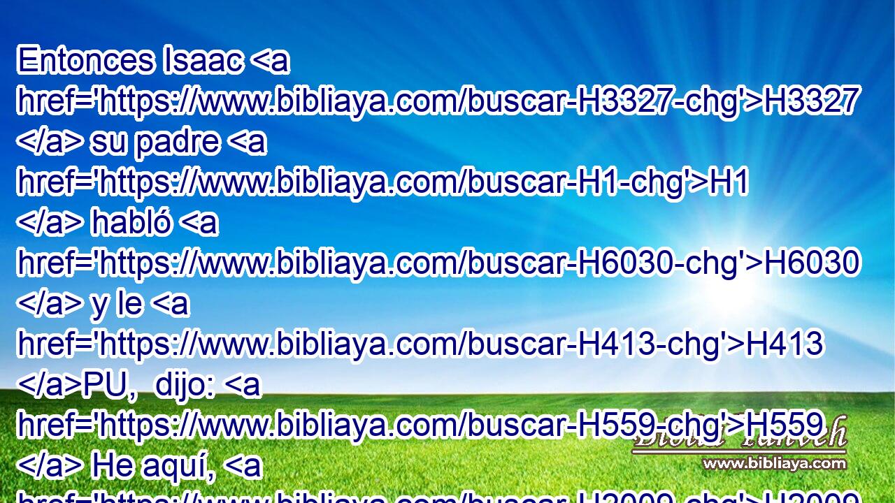 Entonces Isaac H3327  su padre H1  habló H6030  y le H413 PU,  dijo: H559  He aquí, H2009  será H1961  tu habitación H4186  en grosuras H8080  de la tierra, H776  Y del rocío H2919  de los cielos H8064 H de arriba; H5921  
