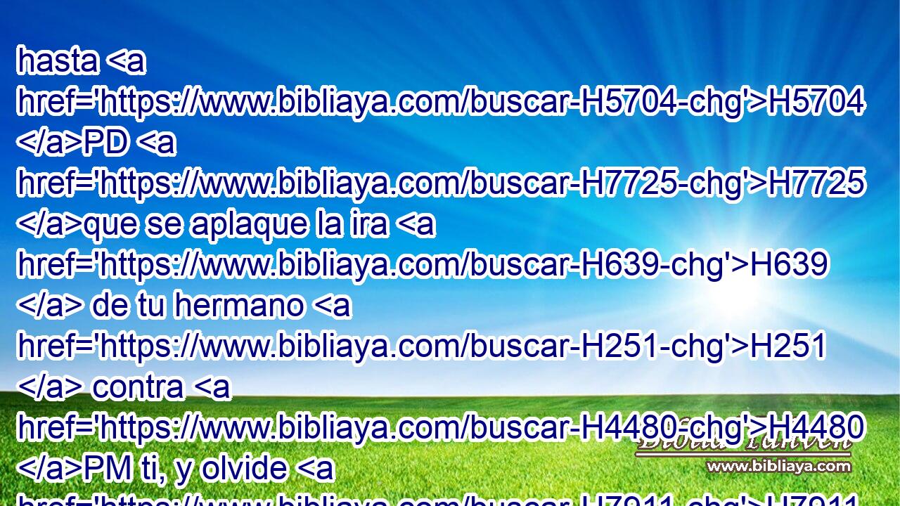 hasta H5704 PD H7725 que se aplaque la ira H639  de tu hermano H251  contra H4480 PM ti, y olvide H7911  • lo que H834 XN le has hecho; H6213  yo enviaré H7971  entonces, y te traeré H3947  de H4480 PM allá. H8033 At ¿Por qué H4100 AIc seré privada H7921  de • H1571 CG vosotros ambos H8147  en un H259  día? H3117  