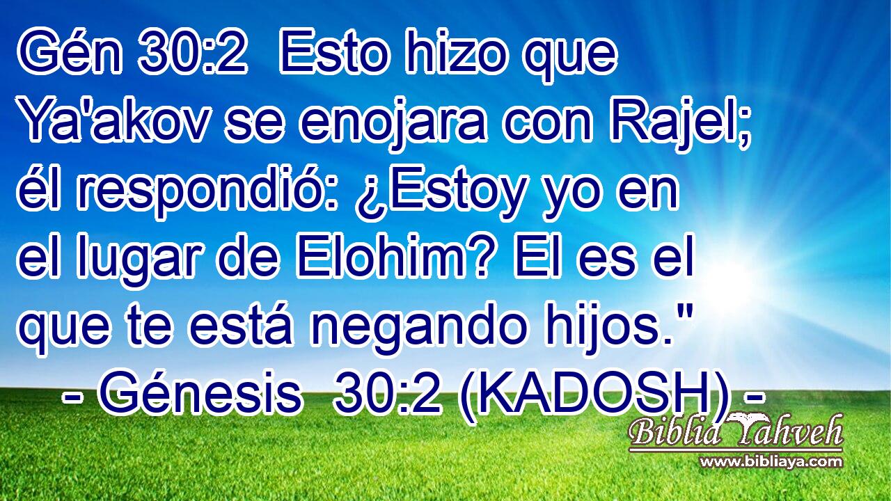  Esto hizo que Ya'akov se enojara con Rajel; él respondió: ¿Estoy yo en el lugar de Elohim? El es el que te está negando hijos.