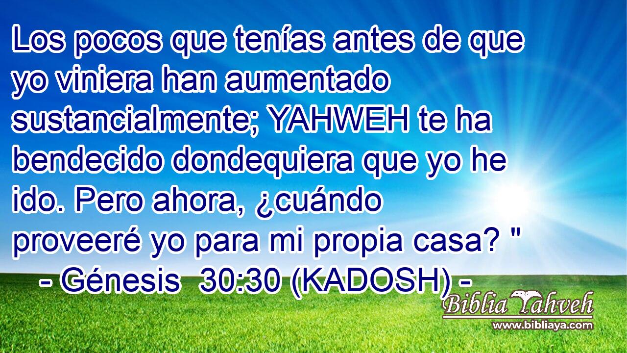  Los pocos que tenías antes de que yo viniera han aumentado sustancialmente; YAHWEH te ha bendecido dondequiera que yo he ido. Pero ahora, ¿cuándo proveeré yo para mi propia casa? 