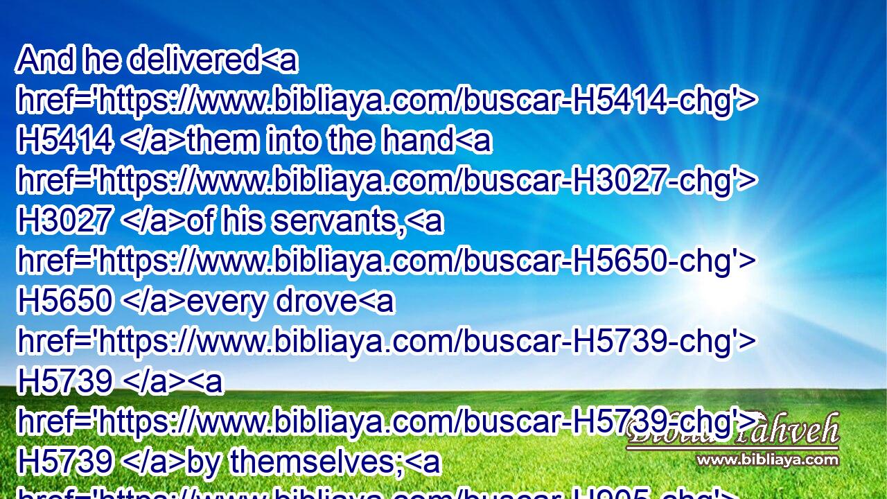 And he delivered H5414 them into the hand H3027 of his servants, H5650 every drove H5739  H5739 by themselves; H905 and said H559 unto H413 his servants, H5650 Pass over H5674 before H6440 me, and put H7760 a space H7305 betwixt H996 drove H5739 and drove.H5739