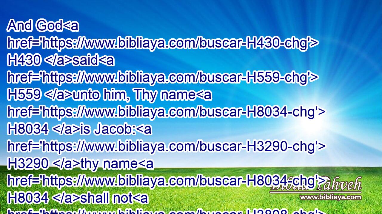 And God H430 said H559 unto him, Thy name H8034 is Jacob: H3290 thy name H8034 shall not H3808 be called H7121 any more H5750 Jacob, H3290 but H3588  H518 Israel H3478 shall be H1961 thy name: H8034 and he called H7121 (H853) his name H8034 Israel.H3478