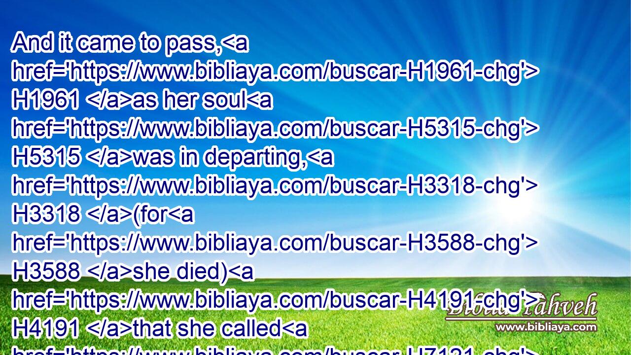 And it came to pass, H1961 as her soul H5315 was in departing, H3318 (for H3588 she died) H4191 that she called H7121 his name H8034 Benoni: H1126 but his father H1 called H7121 him Benjamin.H1144