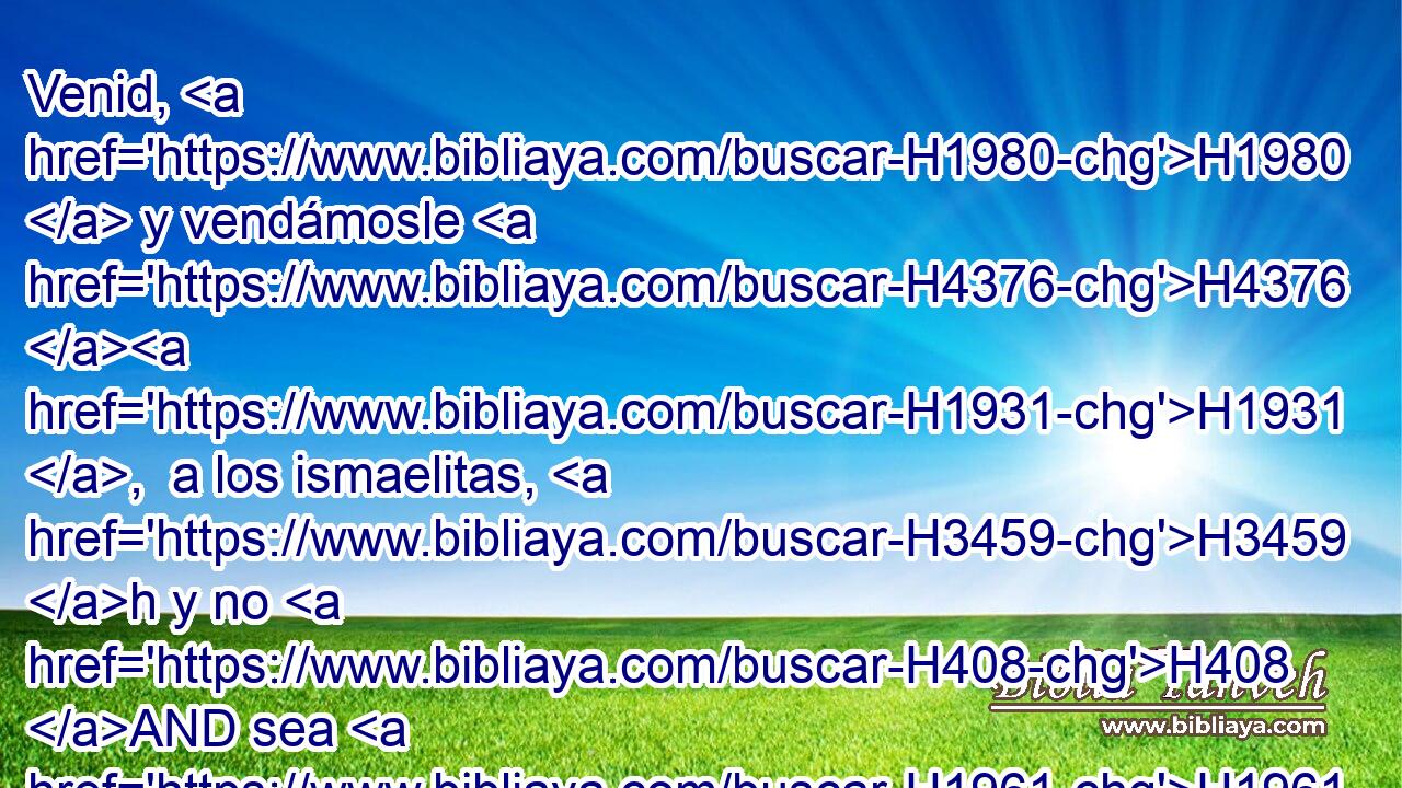 Venid, H1980  y vendámosle H4376 H1931 ,  a los ismaelitas, H3459 h y no H408 AND sea H1961  nuestra H587  mano H3027  sobre él; H1931  porque H3588 CK él H1931  es nuestro H587  hermano, H251  nuestra H587  propia carne. H1320  Y sus H1931  hermanos H251  convinieron H8085  con él. 
