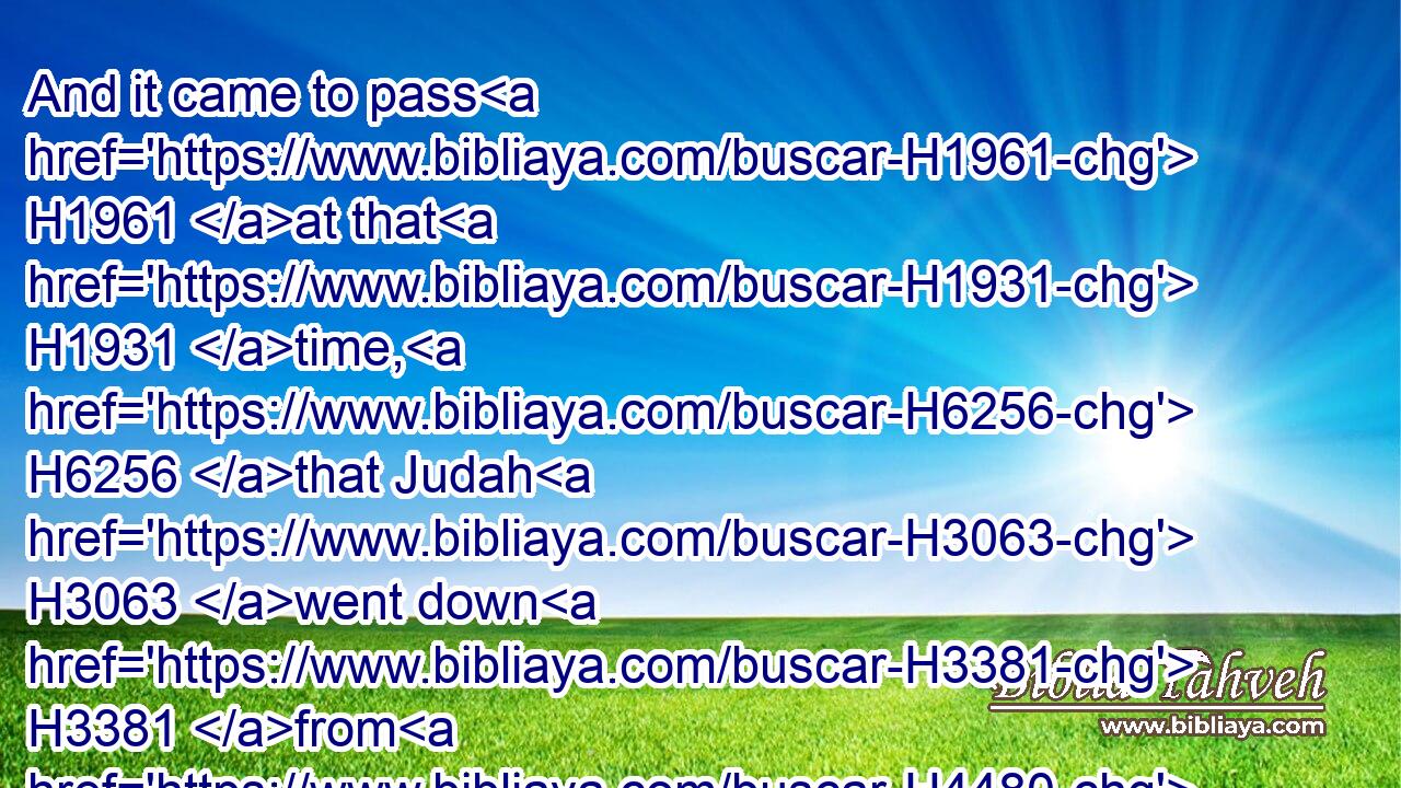 And it came to pass H1961 at that H1931 time, H6256 that Judah H3063 went down H3381 from H4480  H854 his brethren, H251 and turned in H5186 to H5704 a certain H376 Adullamite, H5726 whose name H8034 was Hirah.H2437