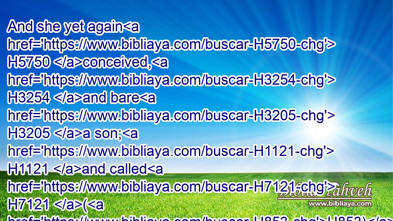 And she yet again H5750 conceived, H3254 and bare H3205 a son; H1121 and called H7121 (H853) his name H8034 Shelah: H7956 and he was H1961 at Chezib, H3580 when she bare H3205 him.