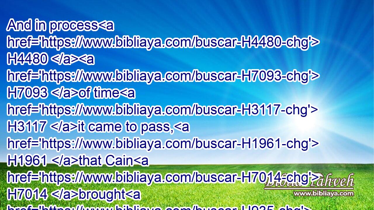 And in process H4480  H7093 of time H3117 it came to pass, H1961 that Cain H7014 brought H935 of the fruit H4480  H6529 of the ground H127 an offering H4503 unto the LORD.H3068