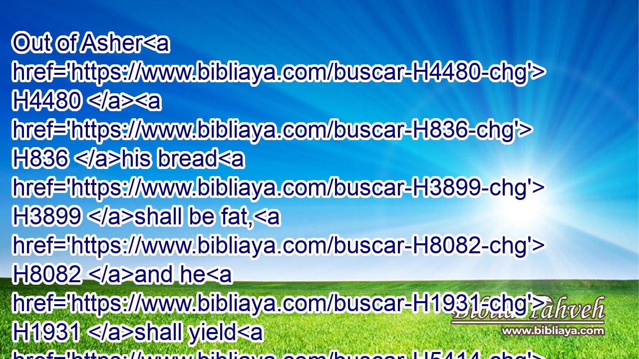 Out of Asher H4480  H836 his bread H3899 shall be fat, H8082 and he H1931 shall yield H5414 royal H4428 dainties.H4574