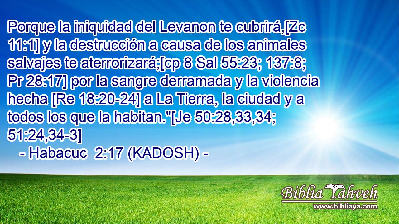  Porque la iniquidad del Levanon te cubrirá,[Zc 11:1] y la destrucción a causa de los animales salvajes te aterrorizará;[cp 8 Sal 55:23; 137:8; Pr 28:17] por la sangre derramada y la violencia hecha [Re 18:20-24] a La Tierra, la ciudad y a todos los que la habitan.