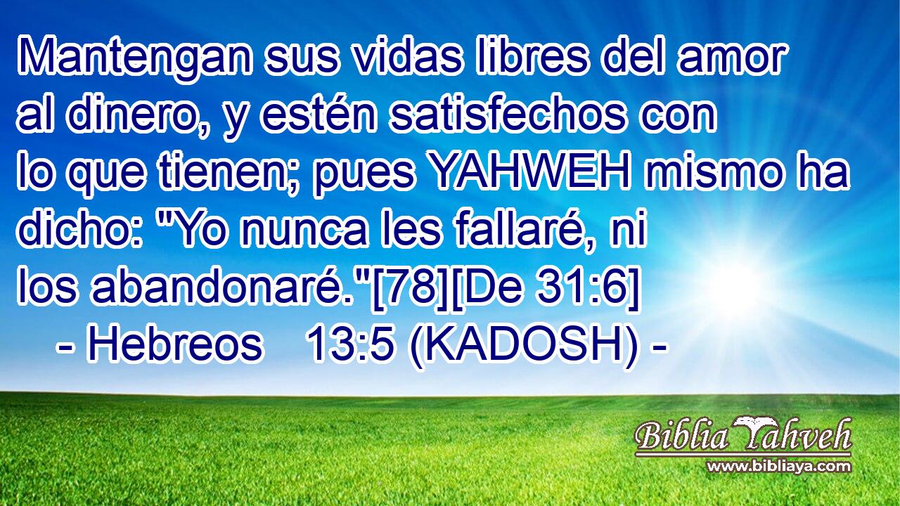  Mantengan sus vidas libres del amor al dinero, y estén satisfechos con lo que tienen; pues YAHWEH mismo ha dicho: 