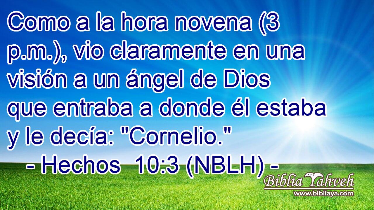  Como a la hora novena (3 p.m.), vio claramente en una visión a un ángel de Dios que entraba a donde él estaba y le decía: 