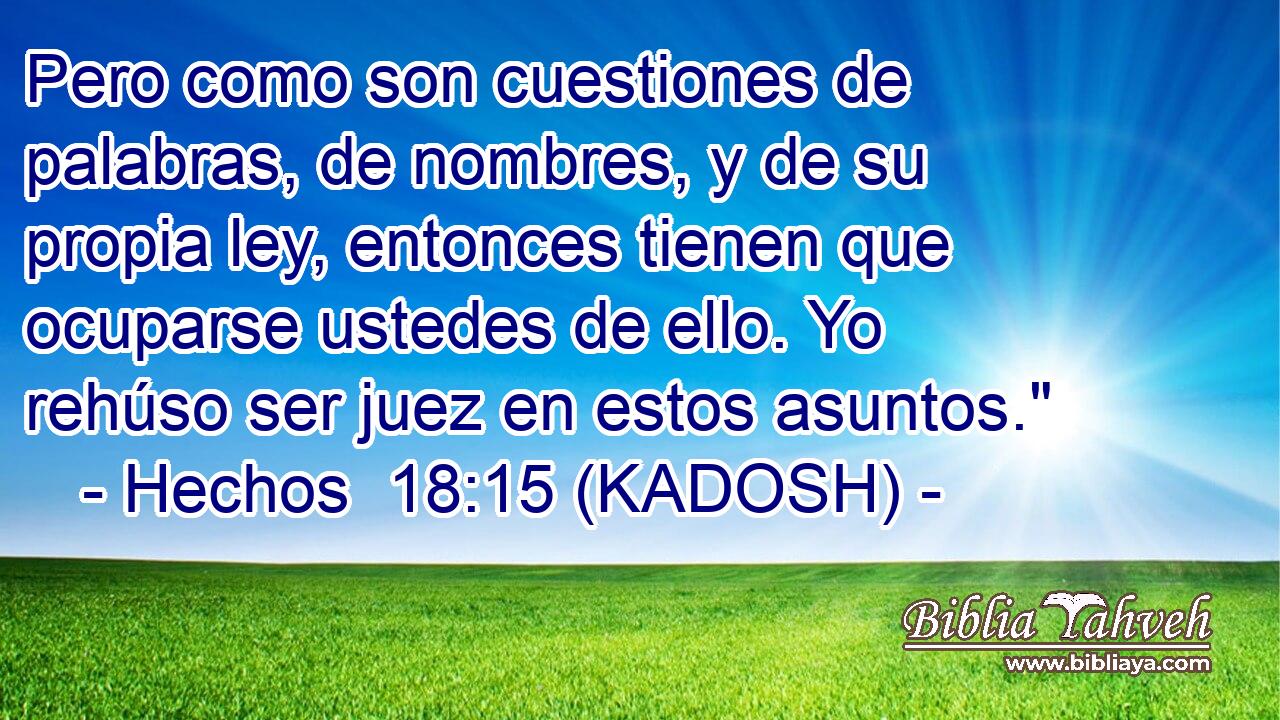  Pero como son cuestiones de palabras, de nombres, y de su propia ley, entonces tienen que ocuparse ustedes de ello. Yo rehúso ser juez en estos asuntos.