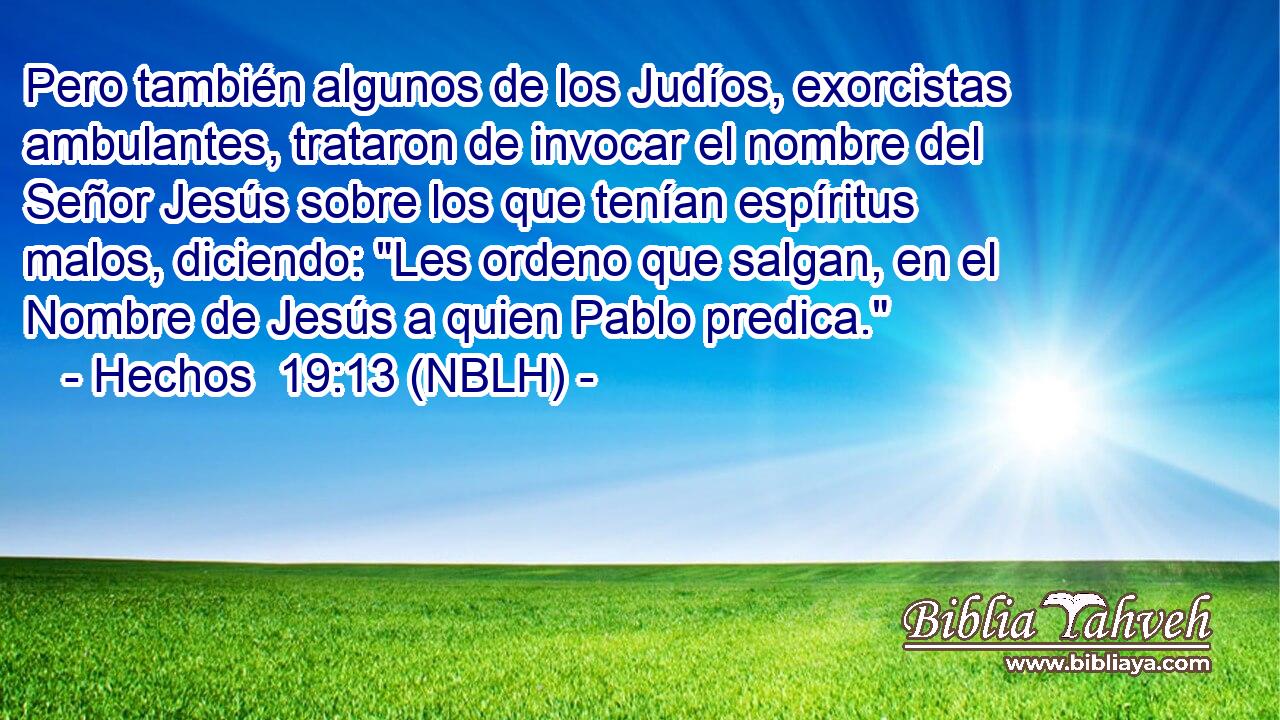  Pero también algunos de los Judíos, exorcistas ambulantes, trataron de invocar el nombre del Señor Jesús sobre los que tenían espíritus malos, diciendo: 