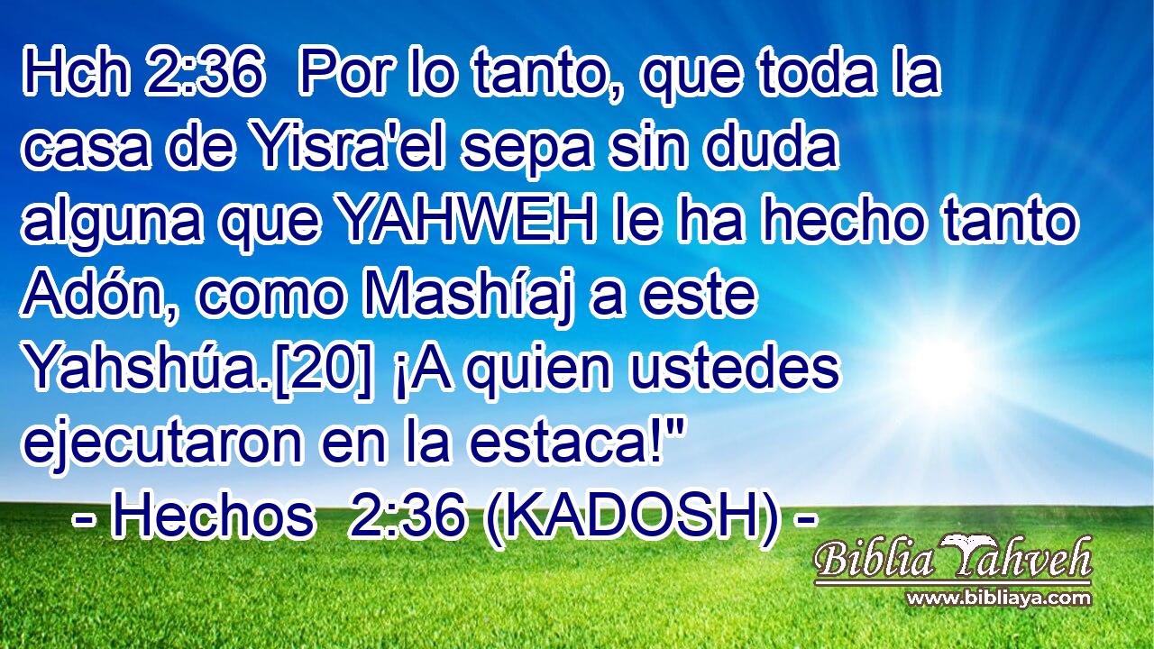 Hch 2:36  Por lo tanto, que toda la casa de Yisra'el sepa sin duda alguna que YAHWEH le ha hecho tanto Adón, como Mashíaj a este Yahshúa.[20] ¡A quien ustedes ejecutaron en la estaca!