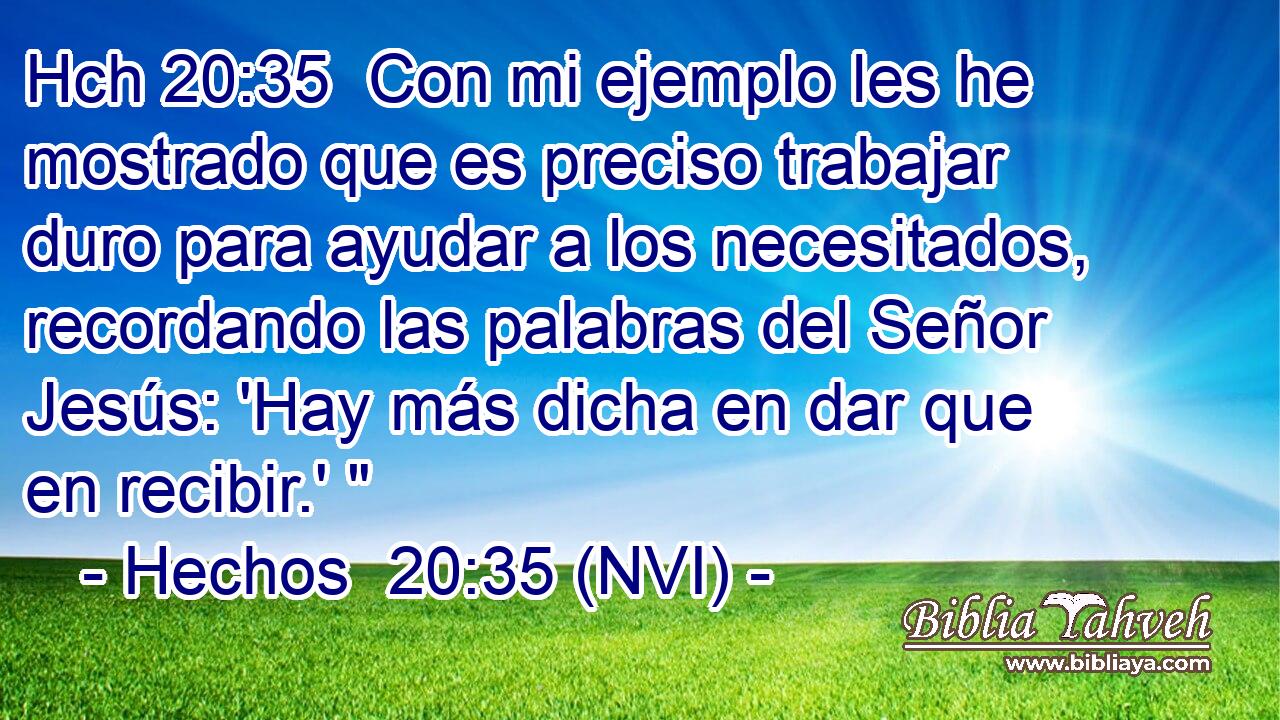 Hch 20:35  Con mi ejemplo les he mostrado que es preciso trabajar duro para ayudar a los necesitados, recordando las palabras del Señor Jesús: 'Hay más dicha en dar que en recibir.' 