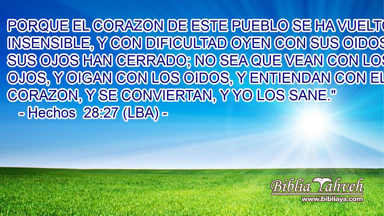 PORQUE EL CORAZON DE ESTE PUEBLO SE HA VUELTO INSENSIBLE, Y CON DIFICULTAD OYEN CON SUS OIDOS; Y SUS OJOS HAN CERRADO; NO SEA QUE VEAN CON LOS OJOS, Y OIGAN CON LOS OIDOS, Y ENTIENDAN CON EL CORAZON, Y SE CONVIERTAN, Y YO LOS SANE.