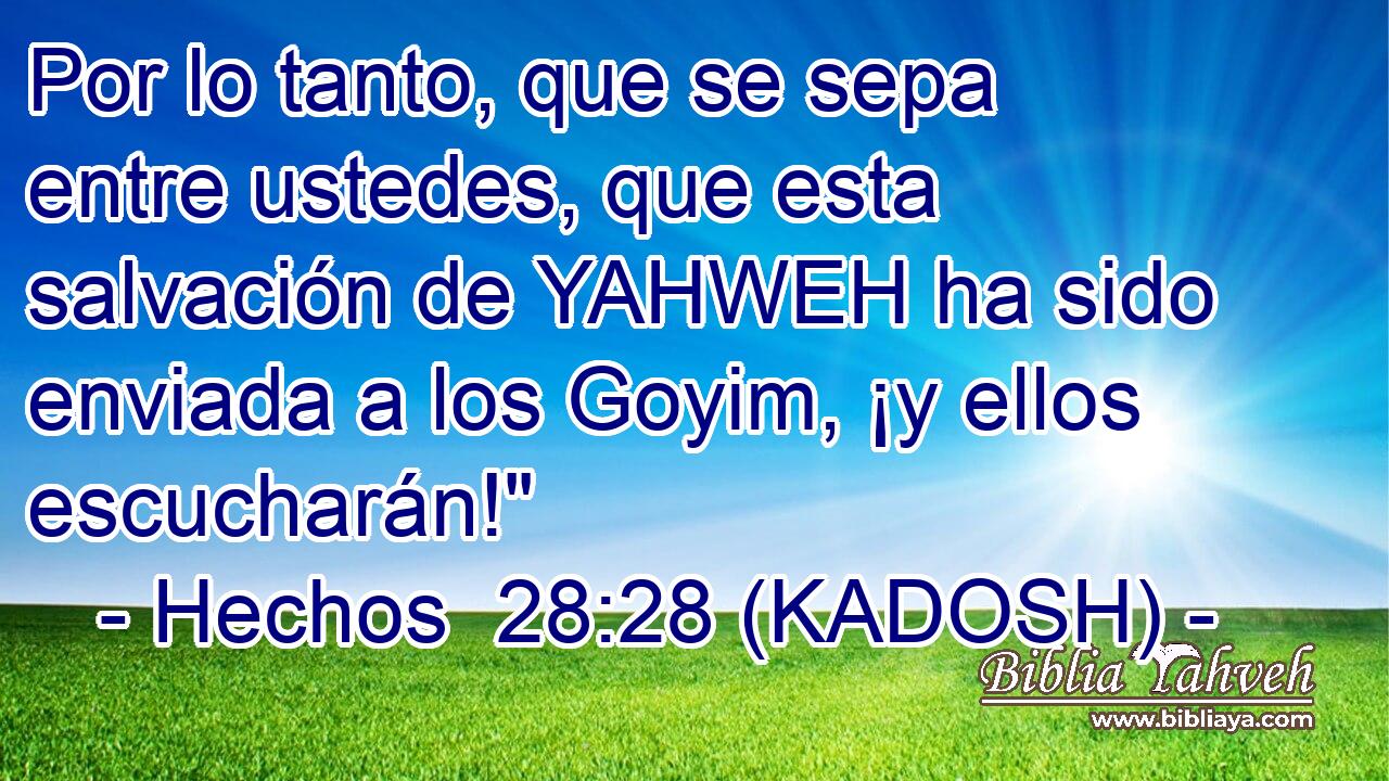  Por lo tanto, que se sepa entre ustedes, que esta salvación de YAHWEH ha sido enviada a los Goyim, ¡y ellos escucharán!