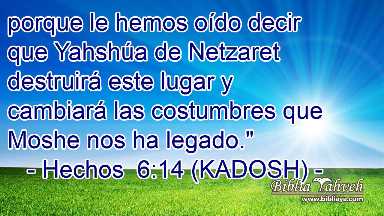  porque le hemos oído decir que Yahshúa de Netzaret destruirá este lugar y cambiará las costumbres que Moshe nos ha legado.