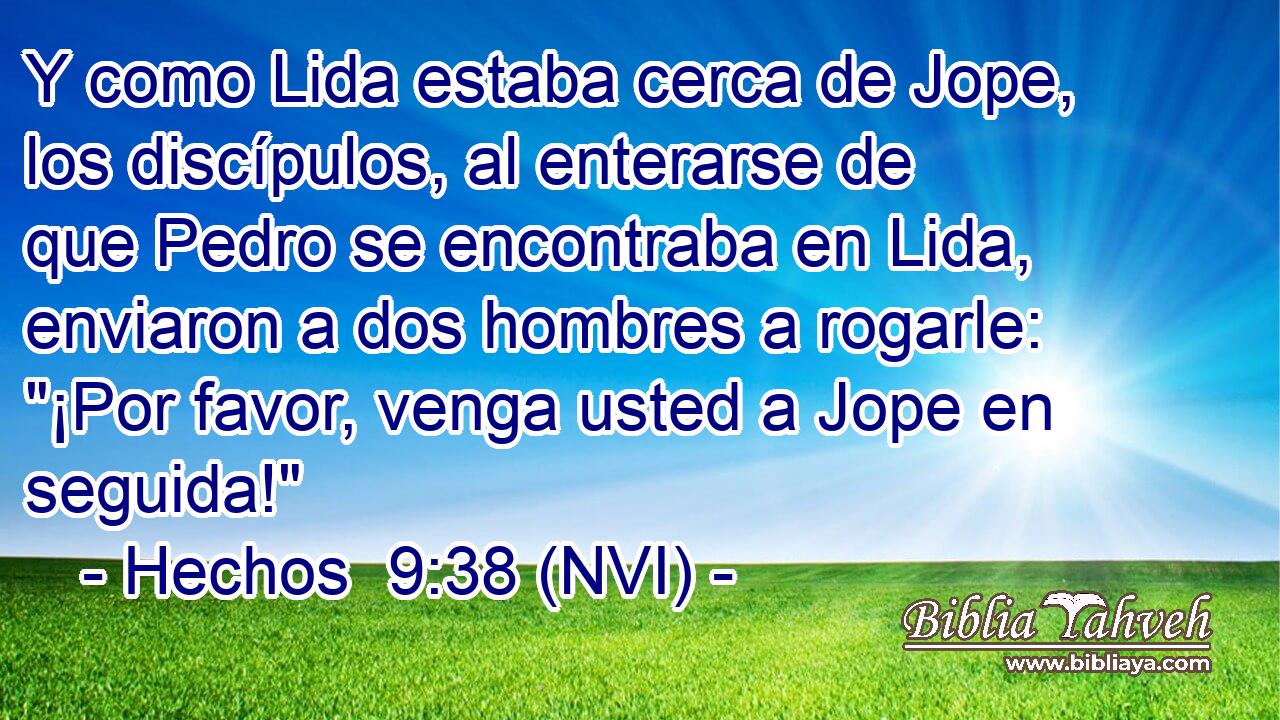  Y como Lida estaba cerca de Jope, los discípulos, al enterarse de que Pedro se encontraba en Lida, enviaron a dos hombres a rogarle: 