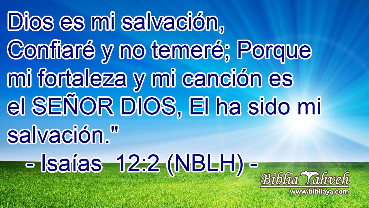  Dios es mi salvación, Confiaré y no temeré; Porque mi fortaleza y mi canción es el SEÑOR DIOS, El ha sido mi salvación.