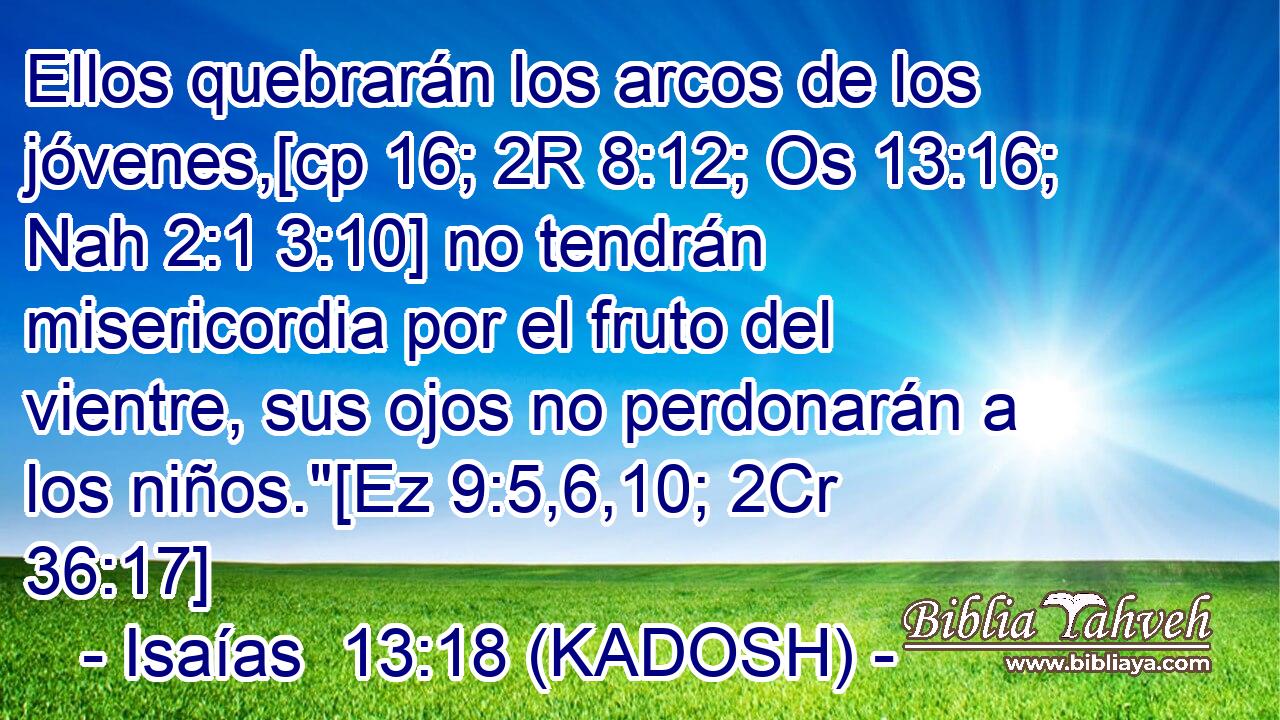  Ellos quebrarán los arcos de los jóvenes,[cp 16; 2R 8:12; Os 13:16; Nah 2:1 3:10] no tendrán misericordia por el fruto del vientre, sus ojos no perdonarán a los niños.