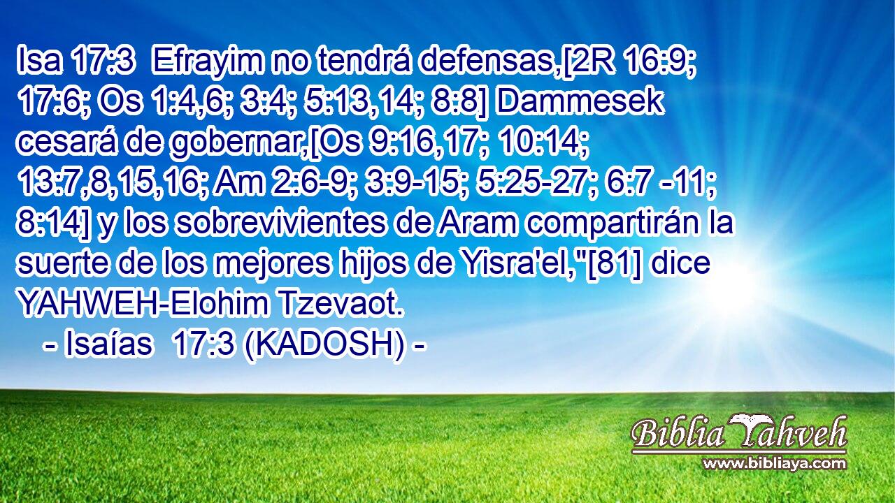  Efrayim no tendrá defensas,[2R 16:9; 17:6; Os 1:4,6; 3:4; 5:13,14; 8:8] Dammesek cesará de gobernar,[Os 9:16,17; 10:14; 13:7,8,15,16; Am 2:6-9; 3:9-15; 5:25-27; 6:7 -11; 8:14] y los sobrevivientes de Aram compartirán la suerte de los mejores hijos de Yisra'el,