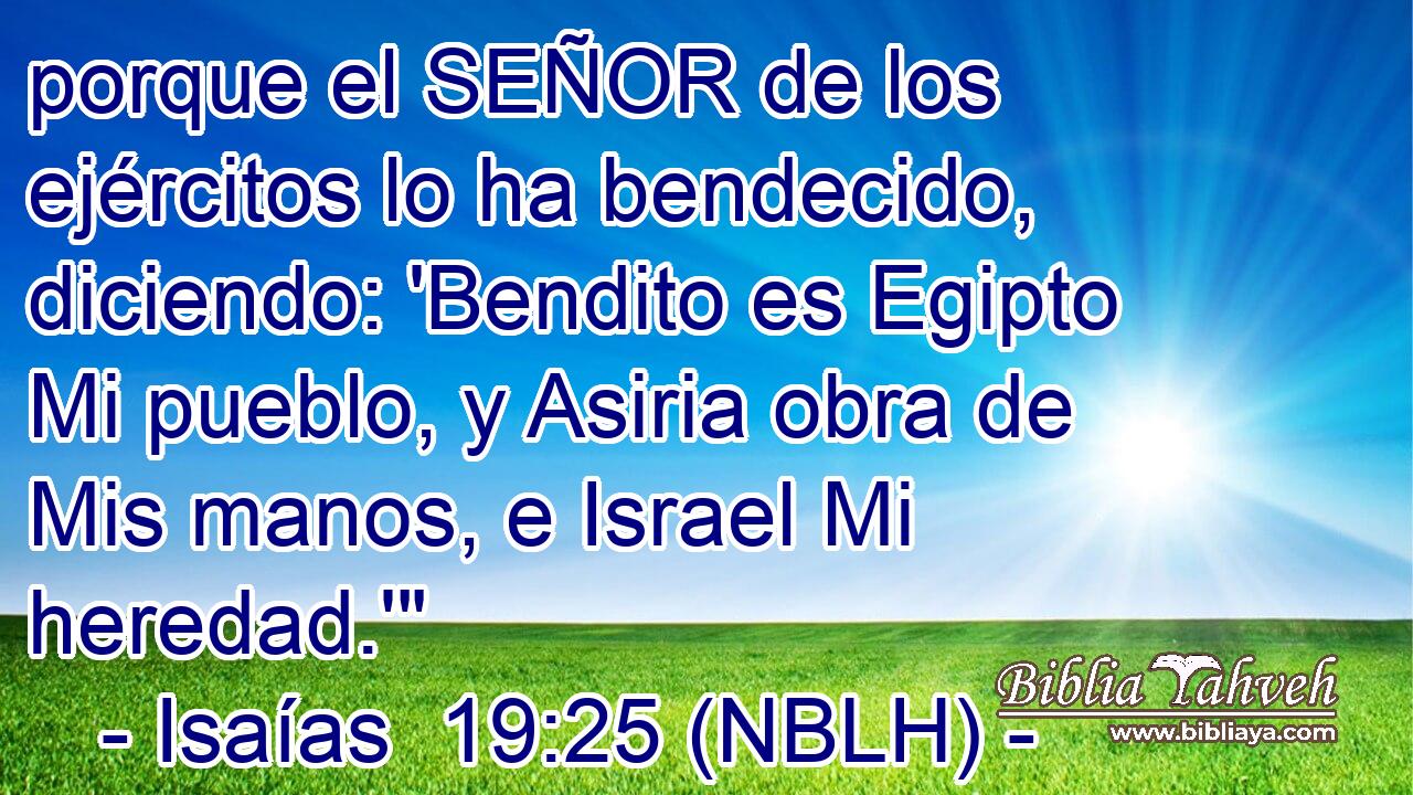  porque el SEÑOR de los ejércitos lo ha bendecido, diciendo: 'Bendito es Egipto Mi pueblo, y Asiria obra de Mis manos, e Israel Mi heredad.'