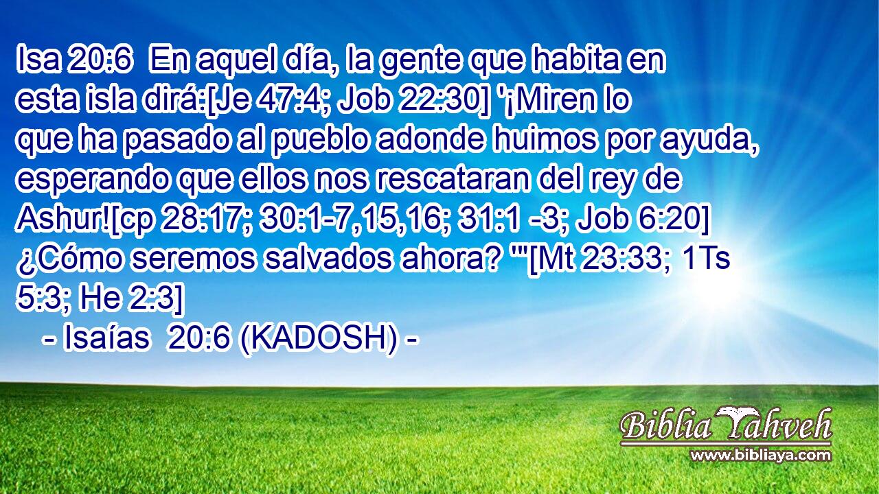  En aquel día, la gente que habita en esta isla dirá:[Je 47:4; Job 22:30] '¡Miren lo que ha pasado al pueblo adonde huimos por ayuda, esperando que ellos nos rescataran del rey de Ashur![cp 28:17; 30:1-7,15,16; 31:1 -3; Job 6:20] ¿Cómo seremos salvados ahora? '