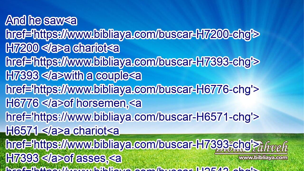 And he saw H7200 a chariot H7393 with a couple H6776 of horsemen, H6571 a chariot H7393 of asses, H2543 and a chariot H7393 of camels; H1581 and he hearkened H7181 diligently H7182 with much H7227 heed:H7182
