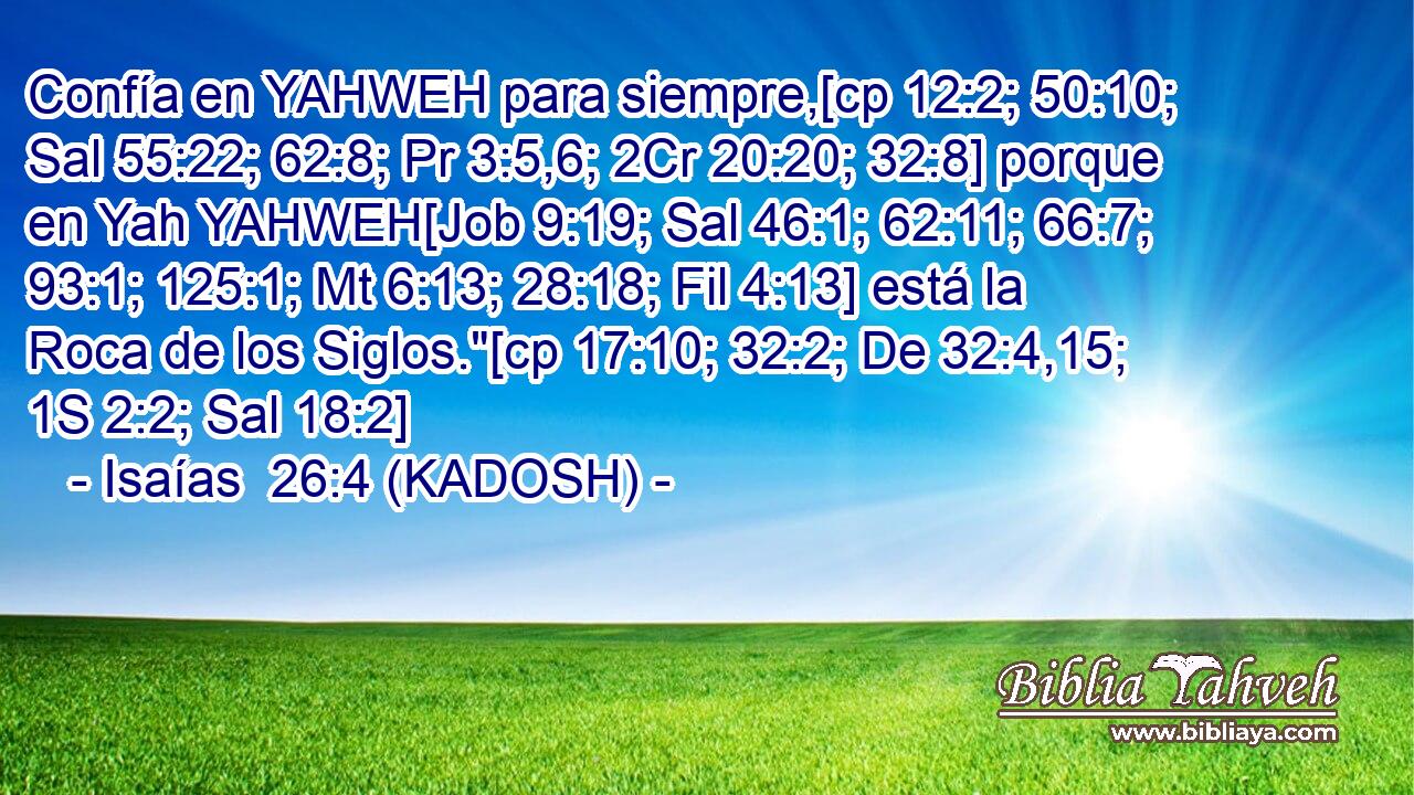  Confía en YAHWEH para siempre,[cp 12:2; 50:10; Sal 55:22; 62:8; Pr 3:5,6; 2Cr 20:20; 32:8] porque en Yah YAHWEH[Job 9:19; Sal 46:1; 62:11; 66:7; 93:1; 125:1; Mt 6:13; 28:18; Fil 4:13] está la Roca de los Siglos.