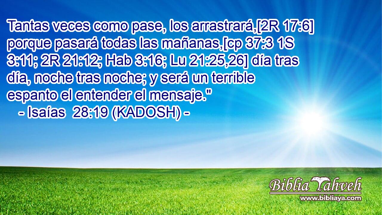  Tantas veces como pase, los arrastrará,[2R 17:6] porque pasará todas las mañanas,[cp 37:3 1S 3:11; 2R 21:12; Hab 3:16; Lu 21:25,26] día tras día, noche tras noche; y será un terrible espanto el entender el mensaje.