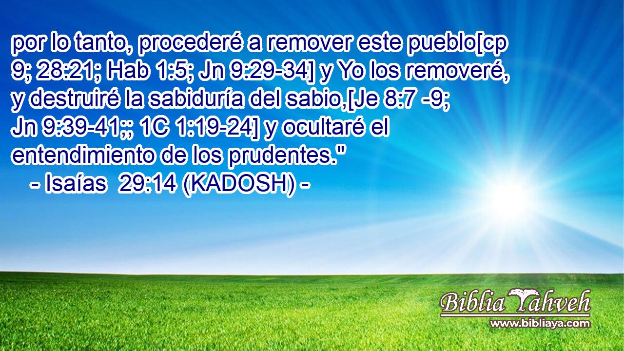  por lo tanto, procederé a remover este pueblo[cp 9; 28:21; Hab 1:5; Jn 9:29-34] y Yo los removeré, y destruiré la sabiduría del sabio,[Je 8:7 -9; Jn 9:39-41;; 1C 1:19-24] y ocultaré el entendimiento de los prudentes.