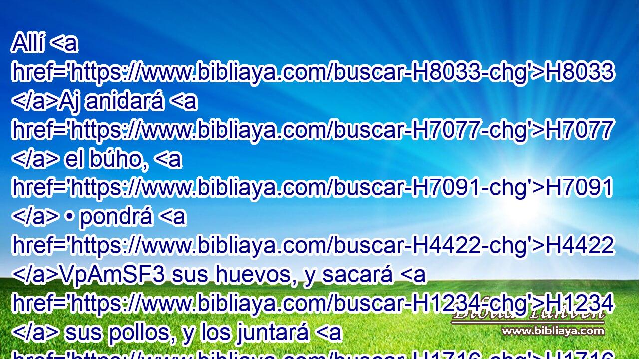 Allí H8033 Aj anidará H7077  el búho, H7091  • pondrá H4422 VpAmSF3 sus huevos, y sacará H1234  sus pollos, y los juntará H1716  debajo de sus alas; H6738  también H389 CA se juntarán H6908  allí H8033 At buitres, H1772  « cada uno con su compañera. » * H802 NCcdFN, ,  H7468 