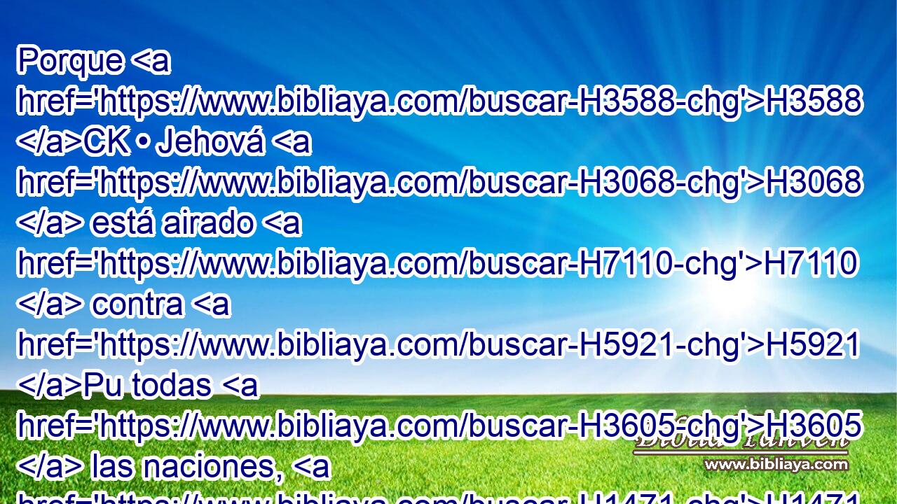 Porque H3588 CK • Jehová H3068  está airado H7110  contra H5921 Pu todas H3605  las naciones, H1471 H e indignado H2534  contra H5921 Pu todo H3605  el ejército H6635  de ellas; las destruirá H2763  y las entregará H5414  al matadero. H2874  