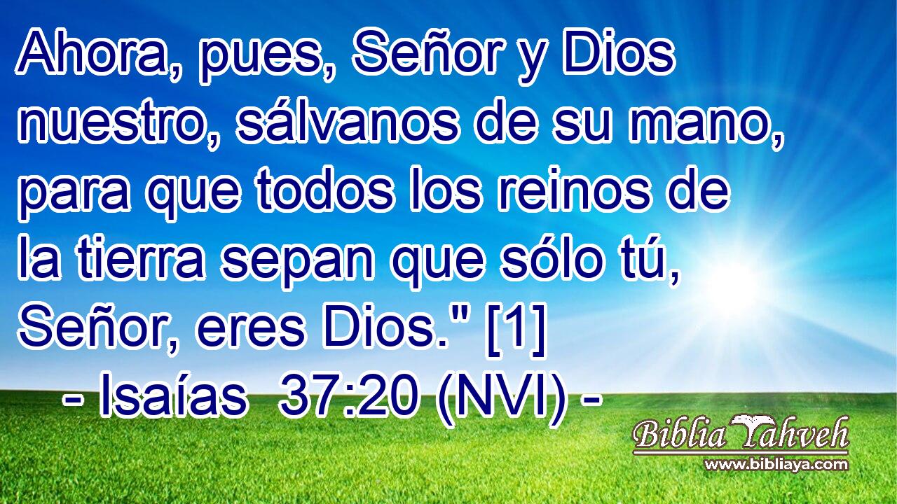  Ahora, pues, Señor y Dios nuestro, sálvanos de su mano, para que todos los reinos de la tierra sepan que sólo tú, Señor, eres Dios.